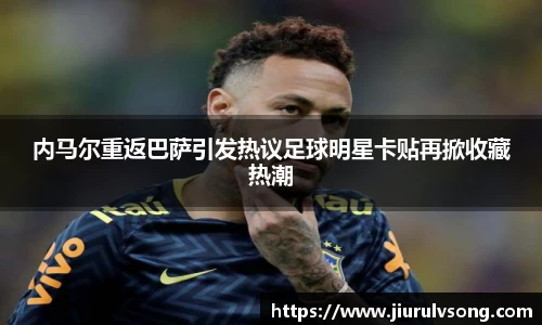 内马尔重返巴萨引发热议足球明星卡贴再掀收藏热潮