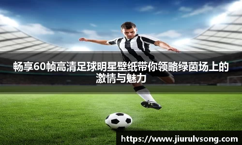 畅享60帧高清足球明星壁纸带你领略绿茵场上的激情与魅力